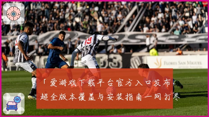 「爱游戏下载平台官方入口发布，超全版本覆盖与安装指南一网打尽」