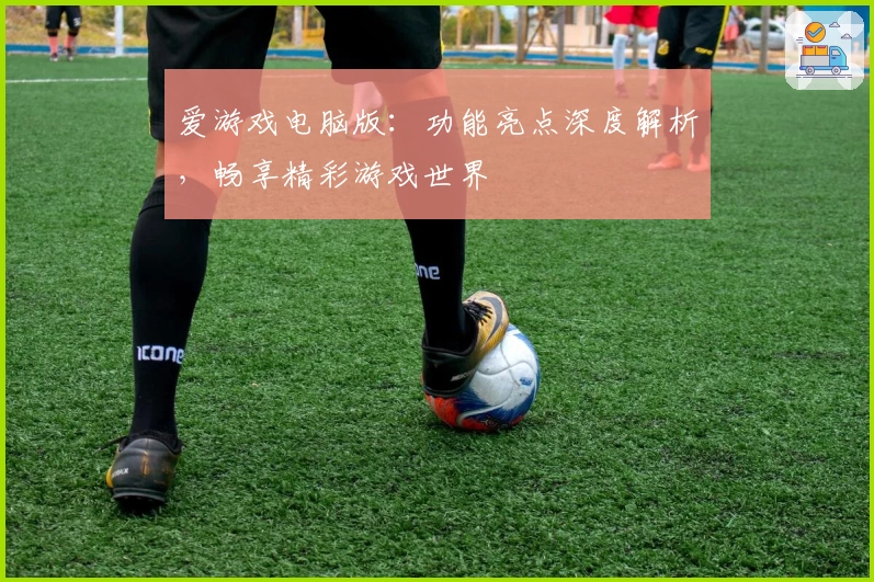 爱游戏电脑版：功能亮点深度解析，畅享精彩游戏世界