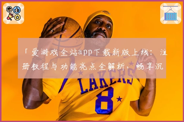 「爱游戏全站app下载新版上线：注册教程与功能亮点全解析，畅享沉浸式娱乐体验」