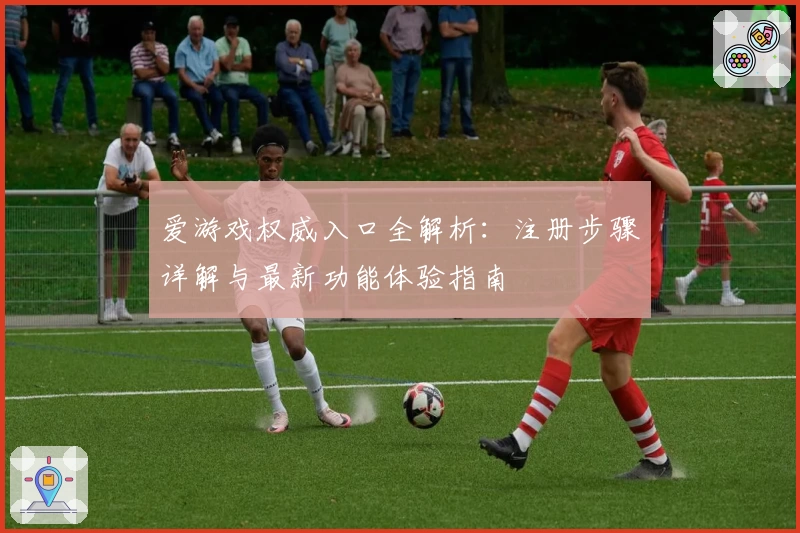 爱游戏权威入口全解析：注册步骤详解与最新功能体验指南