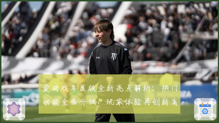 爱游戏年度版全新亮点解析：热门功能全面升级，玩家体验再创新高度