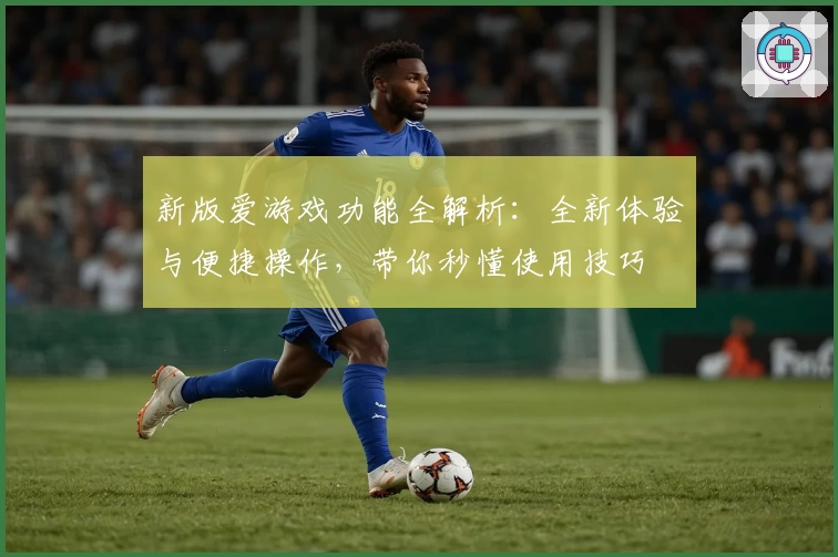 新版爱游戏功能全解析：全新体验与便捷操作，带你秒懂使用技巧