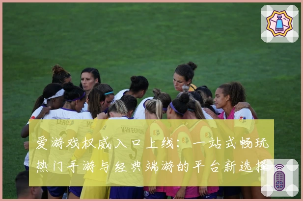 爱游戏权威入口上线：一站式畅玩热门手游与经典端游的平台新选择