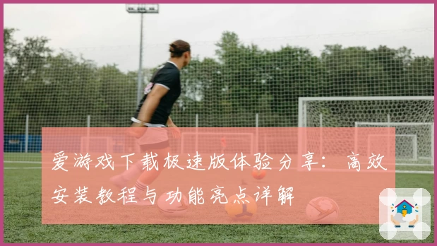 爱游戏下载极速版体验分享：高效安装教程与功能亮点详解
