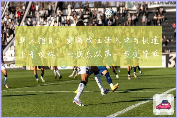 新人指南：爱游戏注册入口与快速上手攻略，让娱乐从第一步变简单