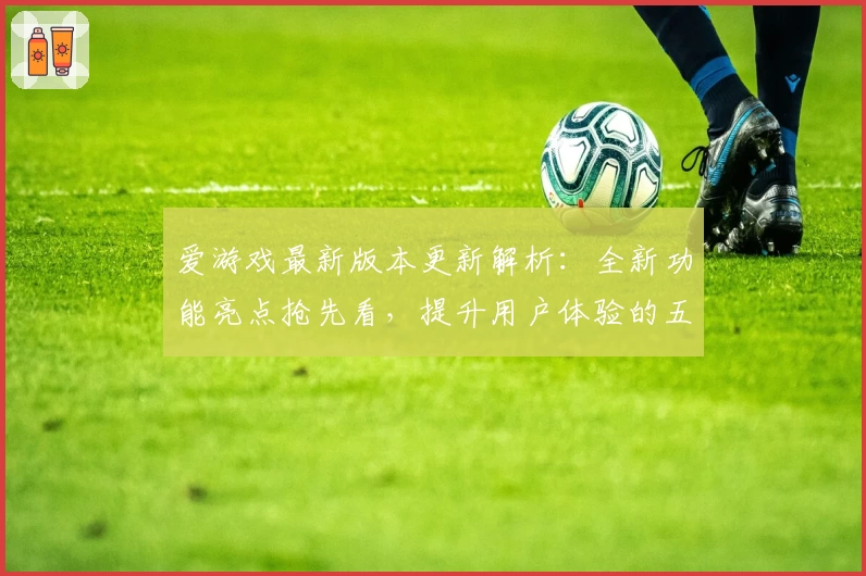 爱游戏最新版本更新解析：全新功能亮点抢先看，提升用户体验的五大改进