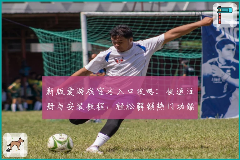 新版爱游戏官方入口攻略：快速注册与安装教程，轻松解锁热门功能亮点