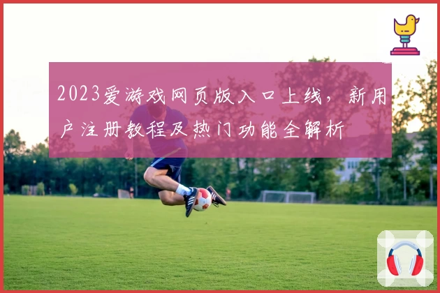 2023爱游戏网页版入口上线，新用户注册教程及热门功能全解析