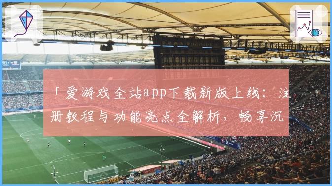 「爱游戏全站app下载新版上线：注册教程与功能亮点全解析，畅享沉浸式娱乐体验」