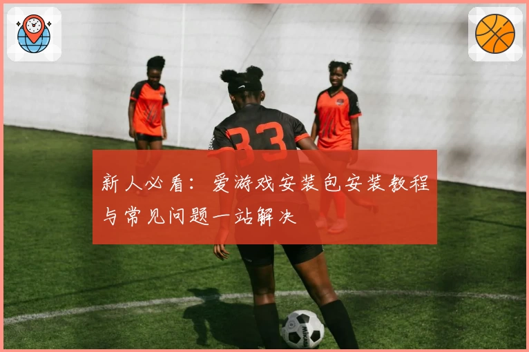 新人必看：爱游戏安装包安装教程与常见问题一站解决