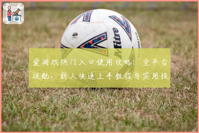 爱游戏热门入口使用攻略：全平台适配，新人快速上手教程与实用技巧总结