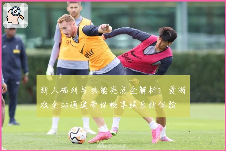 新人福利与功能亮点全解析:爱游戏全站通道带你畅享娱乐新体验