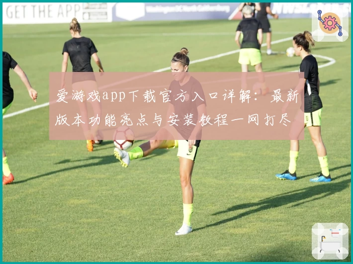爱游戏app下载官方入口详解：最新版本功能亮点与安装教程一网打尽