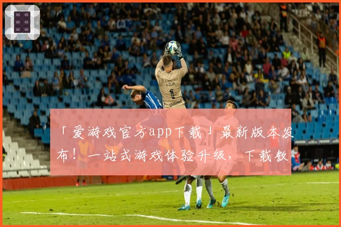 「爱游戏官方app下载」最新版本发布！一站式游戏体验升级，下载教程与功能揭秘